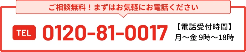 まずはお気軽にお電話ください TEL 0120-81-0017 電話受付時間 / 月〜金 9:00〜18:00