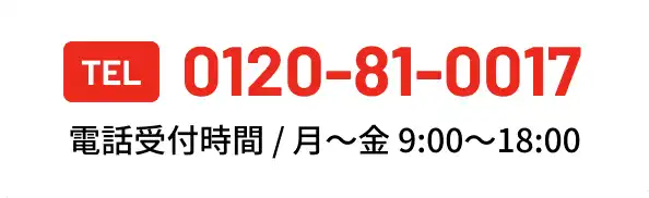 まずはお気軽にお電話ください TEL 0120-81-0017 電話受付時間 / (月～金)9:00～18:00