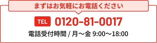 まずはお気軽にお電話ください TEL 0120-81-0017 電話受付時間 / 月〜金 9:00〜18:00
