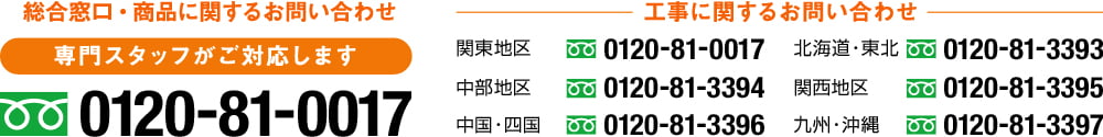 総合窓口・商品に関するお問い合わせ 専門スタッフがご対応します0120-81-0017 工事に関するお問い合わせ 関東地区0120-81-0017 中部地区0120-81-3394 中国・四国0120-81-3396 北海道・東北0120-81-3393 関西地区0120-81-3395 九州・沖縄0120-81-3397
